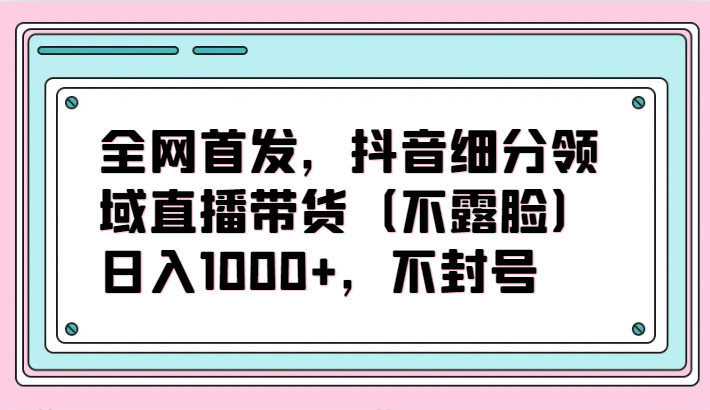 全网首发，抖音细分领域直播带货（不露脸）项目，日入1000+，不封号-度娘社团