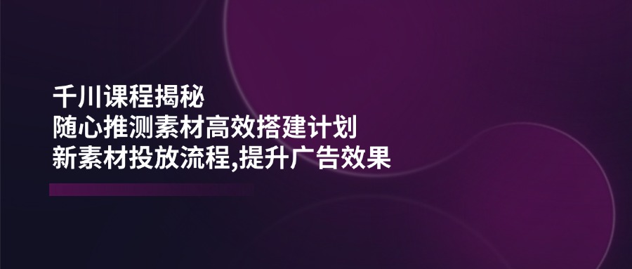 （14317期）千川课程揭秘：随心推测素材高效搭建计划,新素材投放流程,提升广告效果-度娘社团